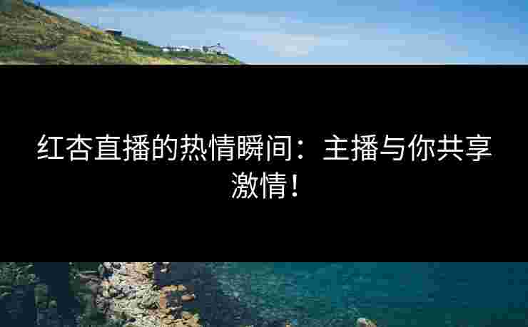 红杏直播的热情瞬间：主播与你共享激情！