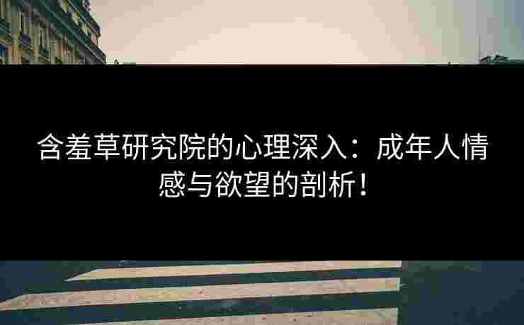 含羞草研究院的心理深入：成年人情感与欲望的剖析！