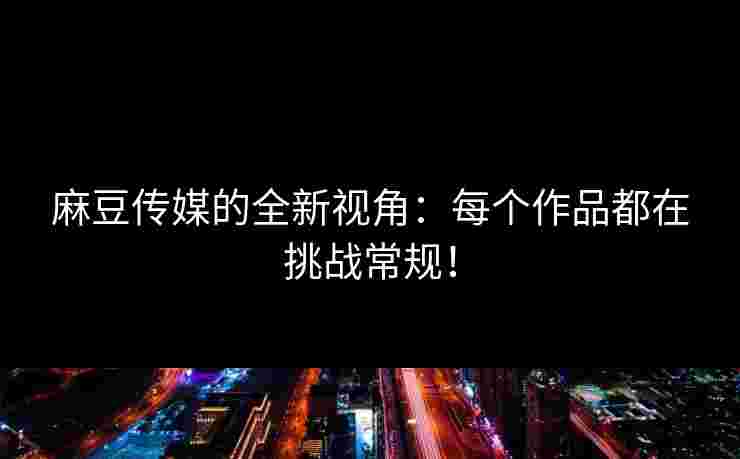 麻豆传媒的全新视角：每个作品都在挑战常规！