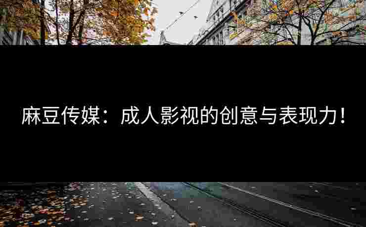 麻豆传媒：成人影视的创意与表现力！