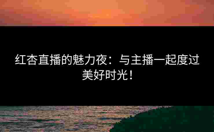 红杏直播的魅力夜：与主播一起度过美好时光！