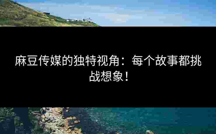 麻豆传媒的独特视角：每个故事都挑战想象！