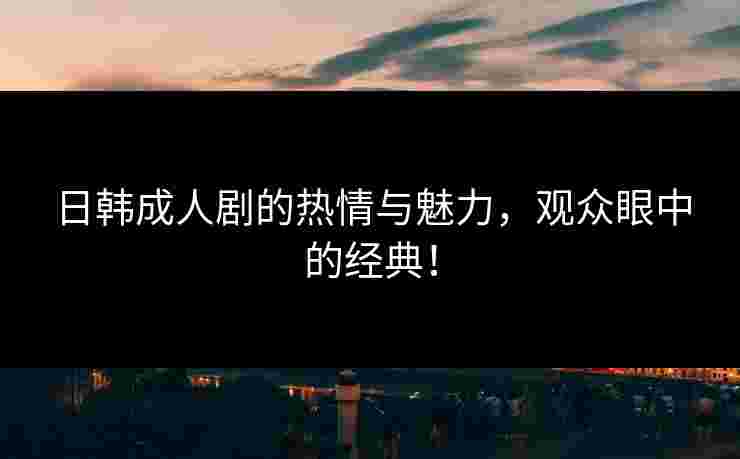日韩成人剧的热情与魅力，观众眼中的经典！