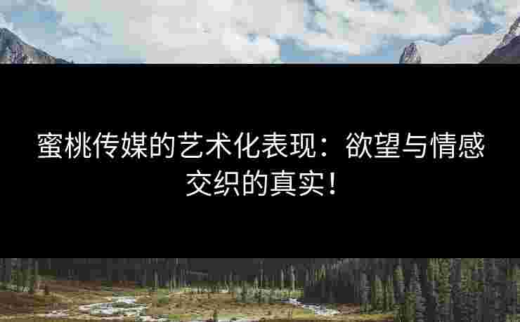 蜜桃传媒的艺术化表现：欲望与情感交织的真实！