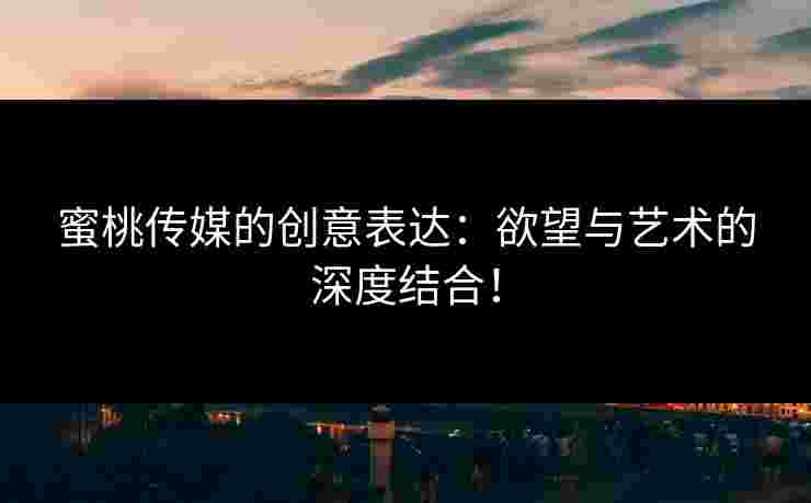 蜜桃传媒的创意表达：欲望与艺术的深度结合！