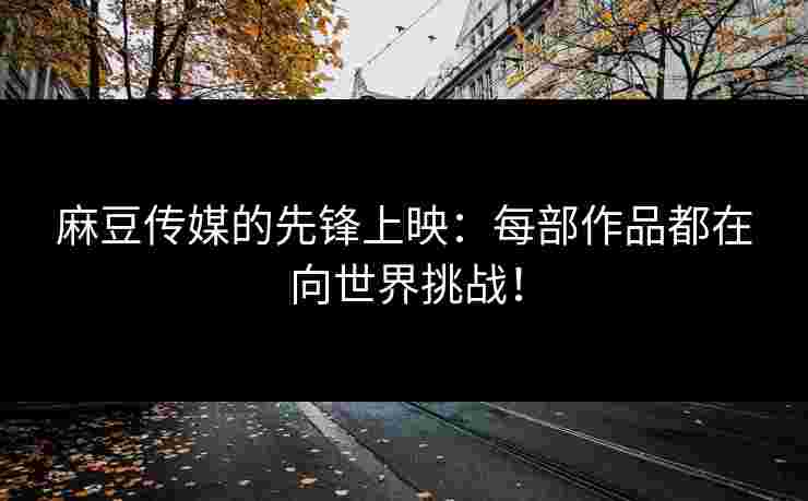 麻豆传媒的先锋上映：每部作品都在向世界挑战！