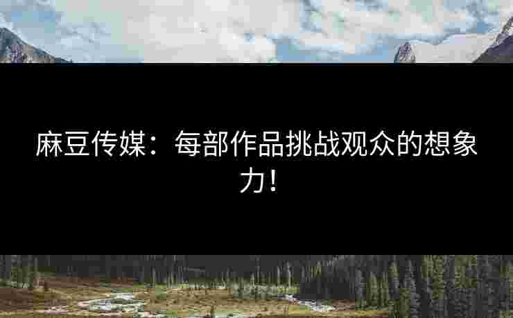 麻豆传媒：每部作品挑战观众的想象力！