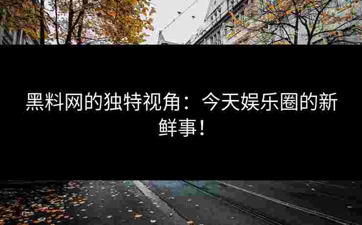 黑料网的独特视角：今天娱乐圈的新鲜事！