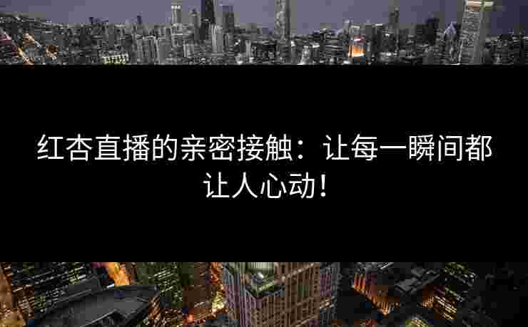 红杏直播的亲密接触：让每一瞬间都让人心动！