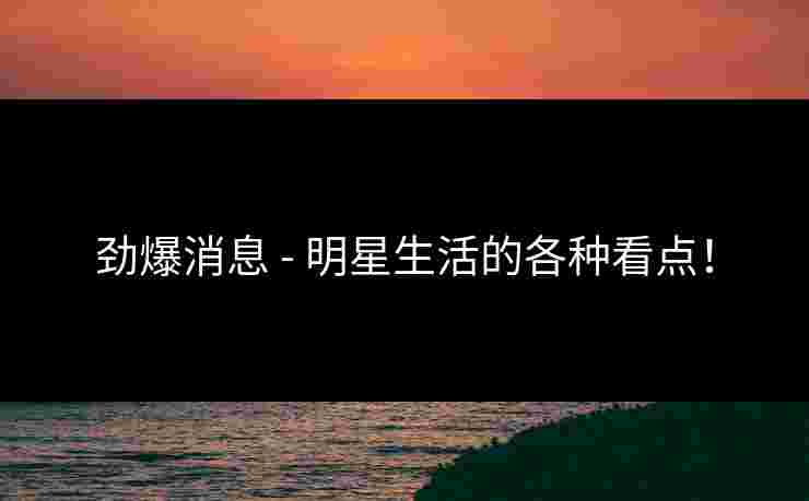 劲爆消息 - 明星生活的各种看点！