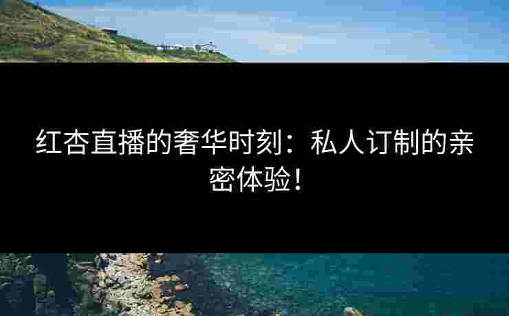红杏直播的奢华时刻：私人订制的亲密体验！