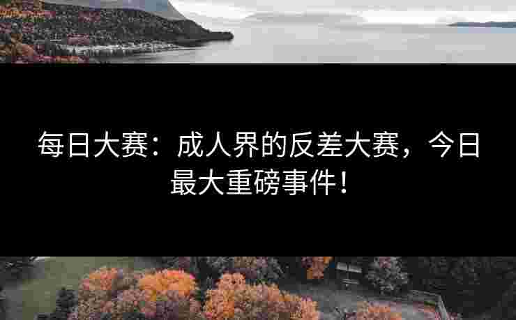 每日大赛：成人界的反差大赛，今日最大重磅事件！