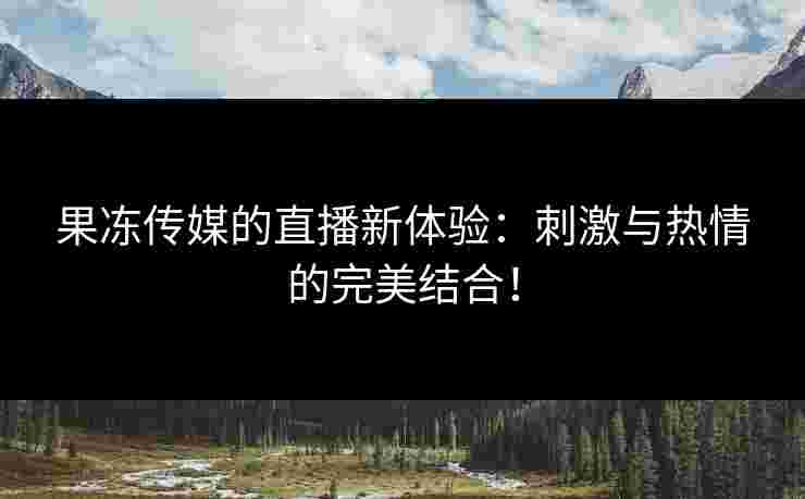 果冻传媒的直播新体验：刺激与热情的完美结合！