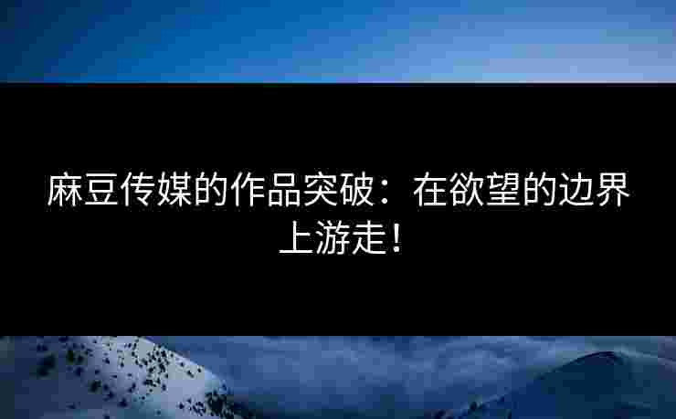 麻豆传媒的作品突破：在欲望的边界上游走！