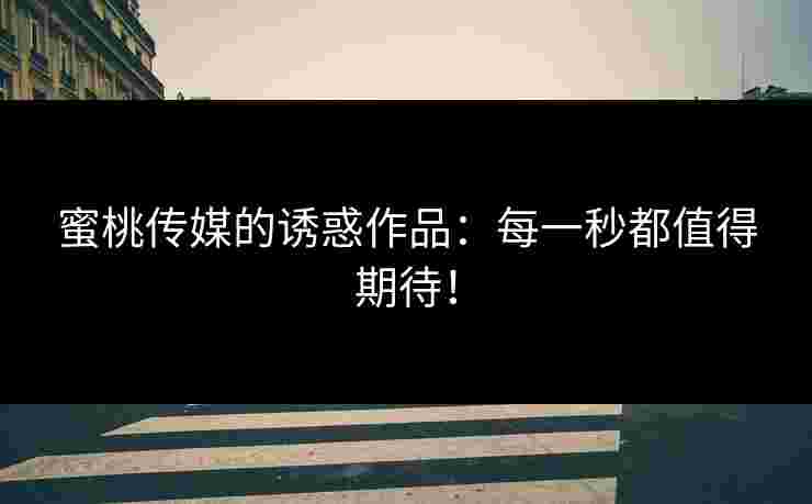 蜜桃传媒的诱惑作品：每一秒都值得期待！