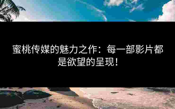 蜜桃传媒的魅力之作：每一部影片都是欲望的呈现！