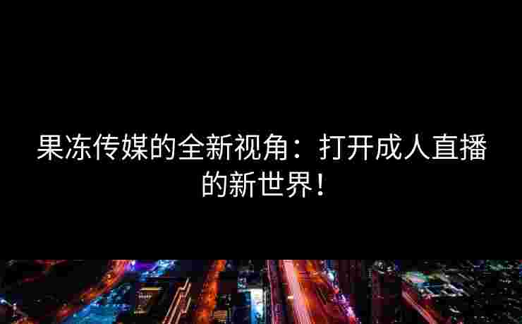 果冻传媒的全新视角：打开成人直播的新世界！