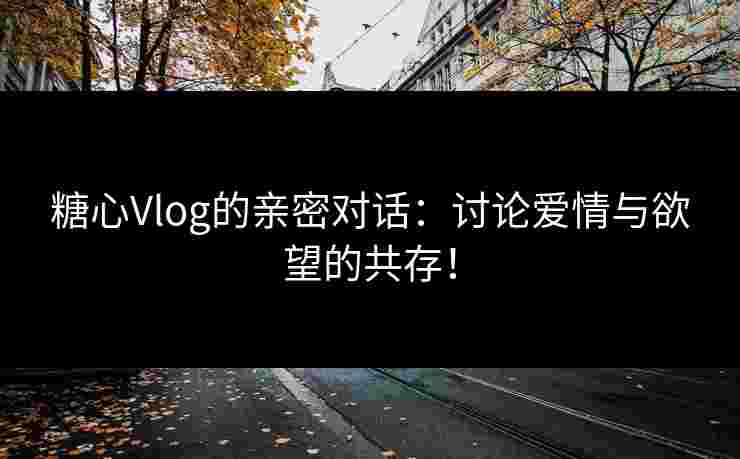糖心Vlog的亲密对话：讨论爱情与欲望的共存！
