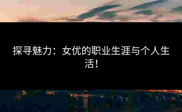 探寻魅力：女优的职业生涯与个人生活！