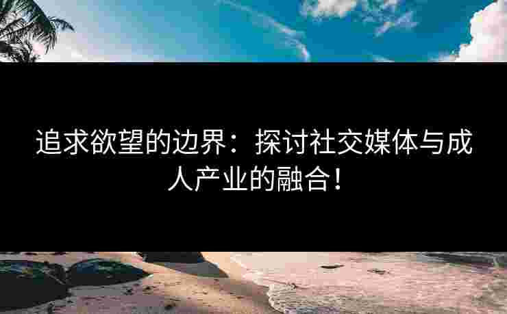 追求欲望的边界：探讨社交媒体与成人产业的融合！