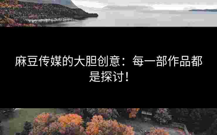 麻豆传媒的大胆创意：每一部作品都是探讨！