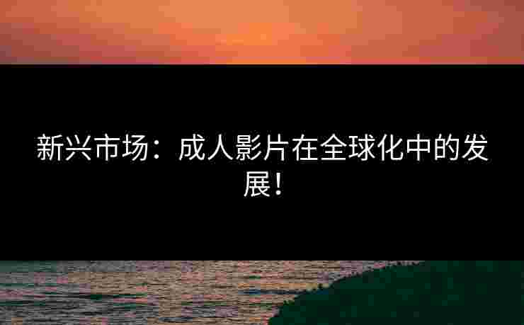 新兴市场：成人影片在全球化中的发展！