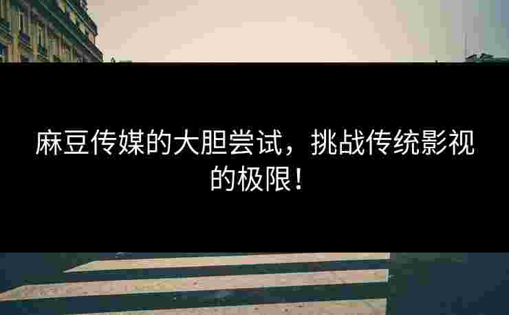 麻豆传媒的大胆尝试，挑战传统影视的极限！