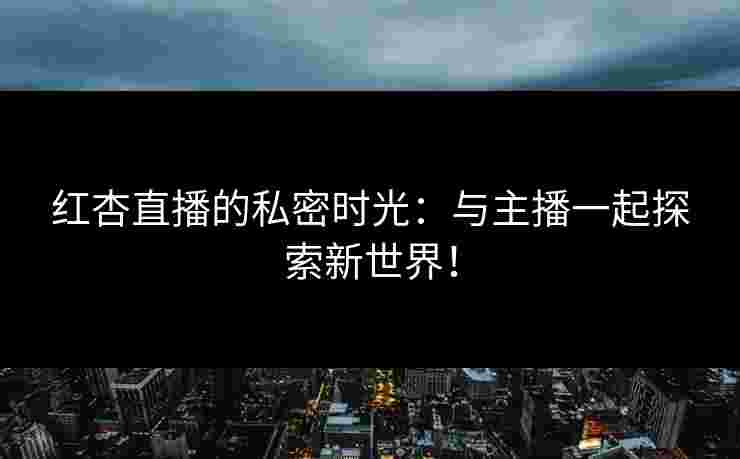 红杏直播的私密时光：与主播一起探索新世界！