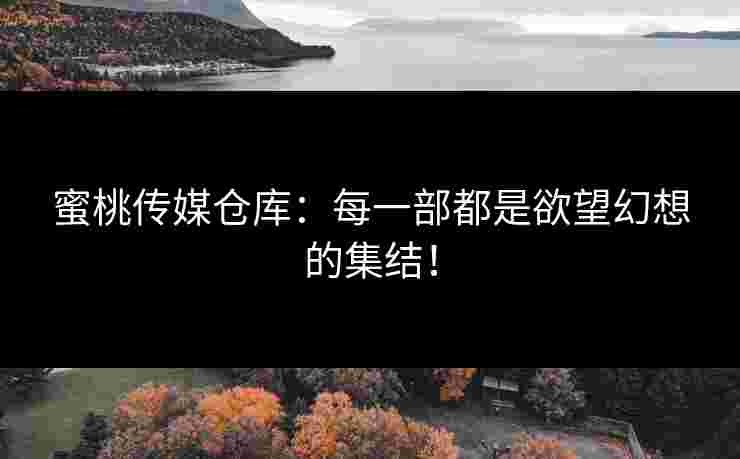 蜜桃传媒仓库：每一部都是欲望幻想的集结！