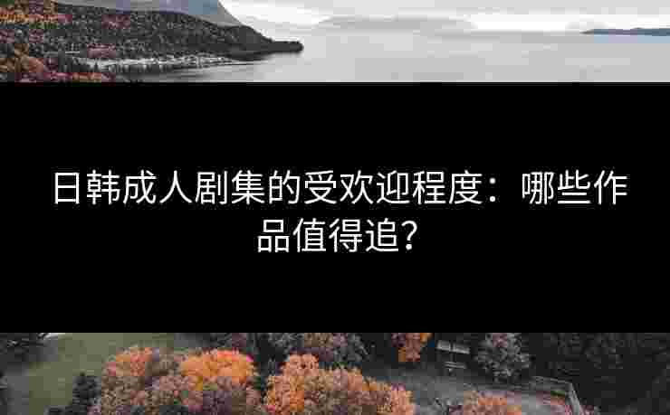 日韩成人剧集的受欢迎程度：哪些作品值得追？