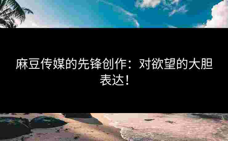 麻豆传媒的先锋创作：对欲望的大胆表达！
