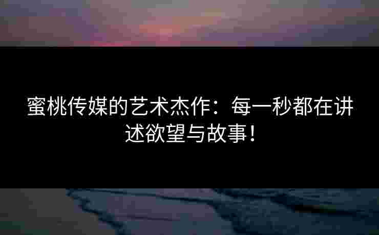 蜜桃传媒的艺术杰作：每一秒都在讲述欲望与故事！