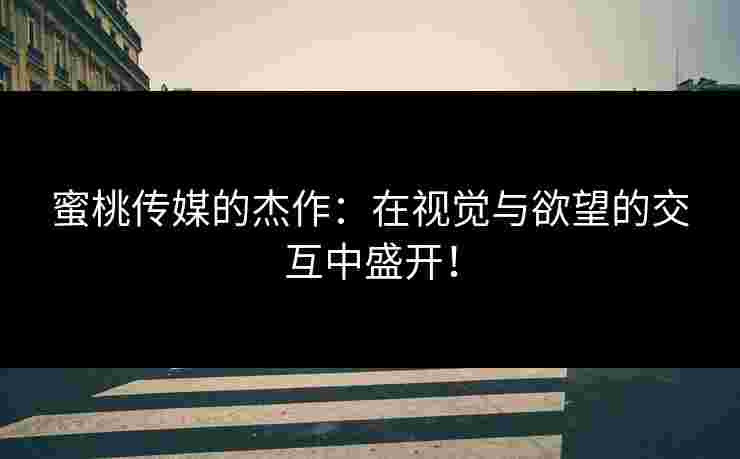蜜桃传媒的杰作：在视觉与欲望的交互中盛开！