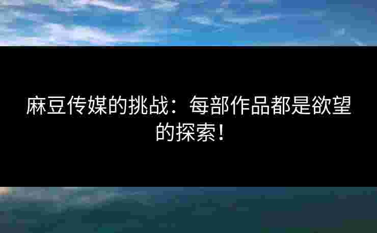 麻豆传媒的挑战：每部作品都是欲望的探索！