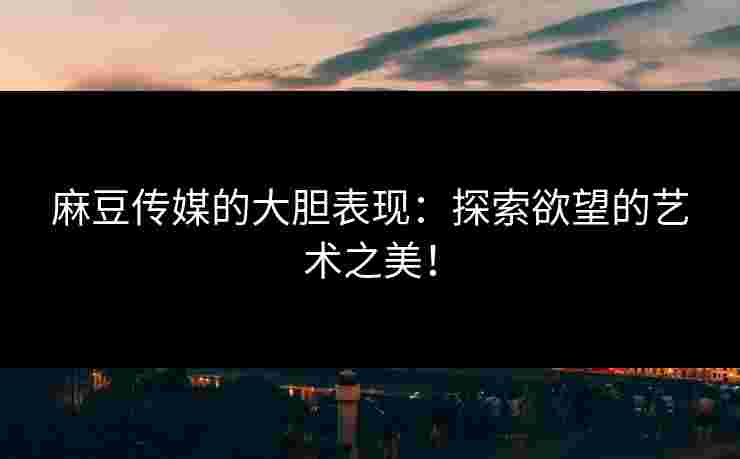 麻豆传媒的大胆表现：探索欲望的艺术之美！