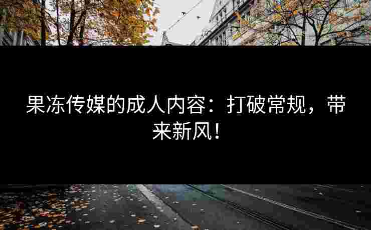 果冻传媒的成人内容:打破常规,带来新风!