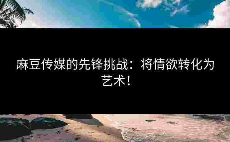 麻豆传媒的先锋挑战:将情欲转化为艺术!