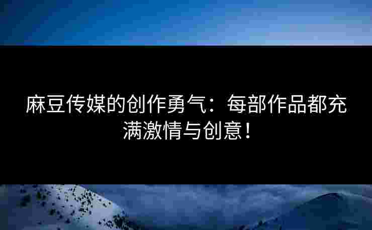 麻豆传媒的创作勇气：每部作品都充满激情与创意！