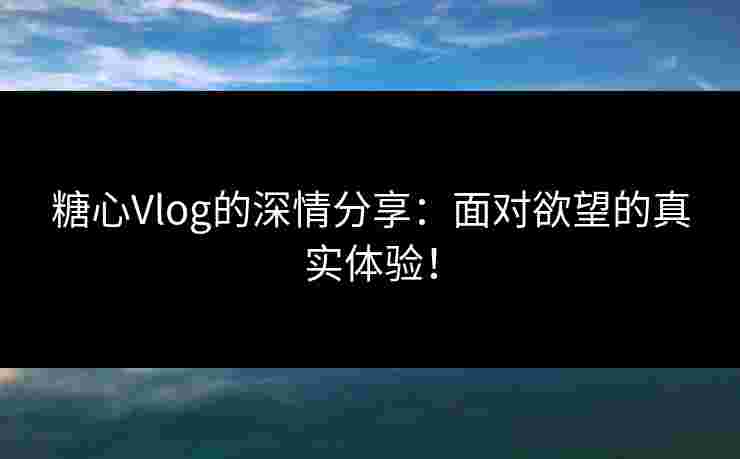 糖心Vlog的深情分享：面对欲望的真实体验！