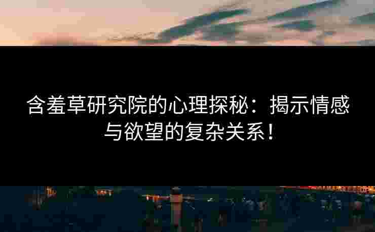 含羞草研究院的心理探秘：揭示情感与欲望的复杂关系！