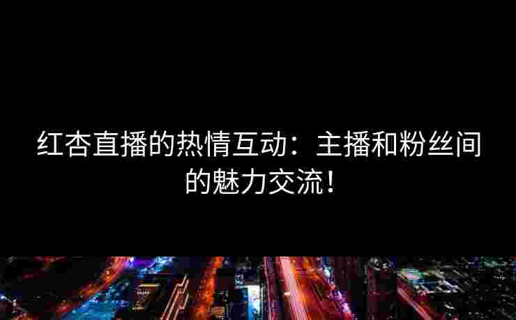 红杏直播的热情互动：主播和粉丝间的魅力交流！