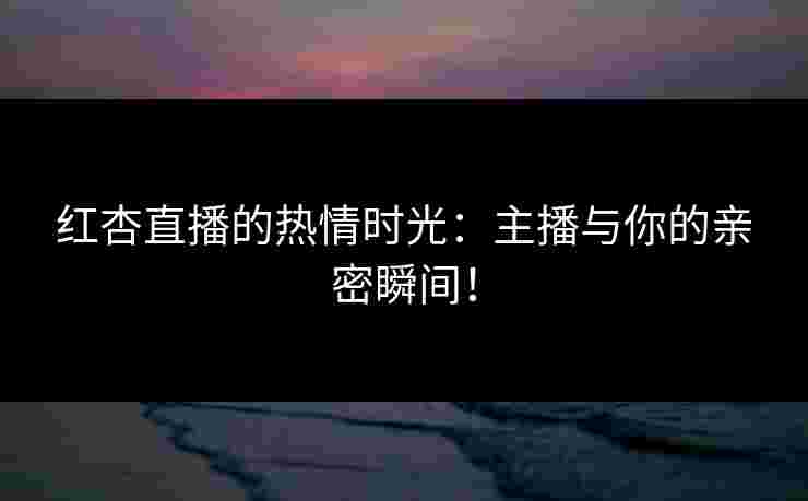 红杏直播的热情时光：主播与你的亲密瞬间！