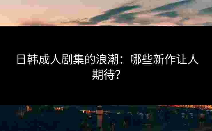 日韩成人剧集的浪潮：哪些新作让人期待？