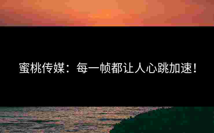 蜜桃传媒：每一帧都让人心跳加速！