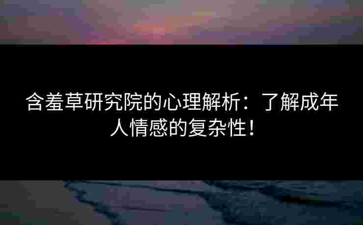 含羞草研究院的心理解析：了解成年人情感的复杂性！