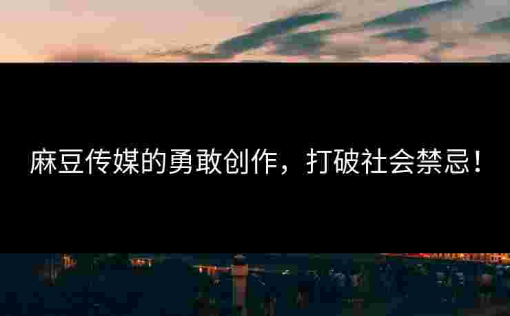 麻豆传媒的勇敢创作，打破社会禁忌！