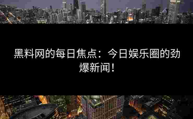 黑料网的每日焦点：今日娱乐圈的劲爆新闻！