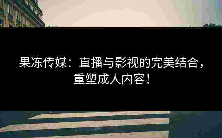 果冻传媒：直播与影视的完美结合，重塑成人内容！