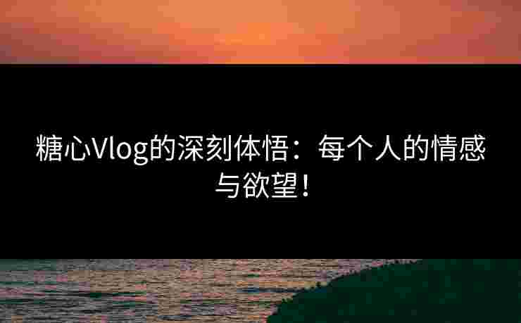 糖心Vlog的深刻体悟：每个人的情感与欲望！