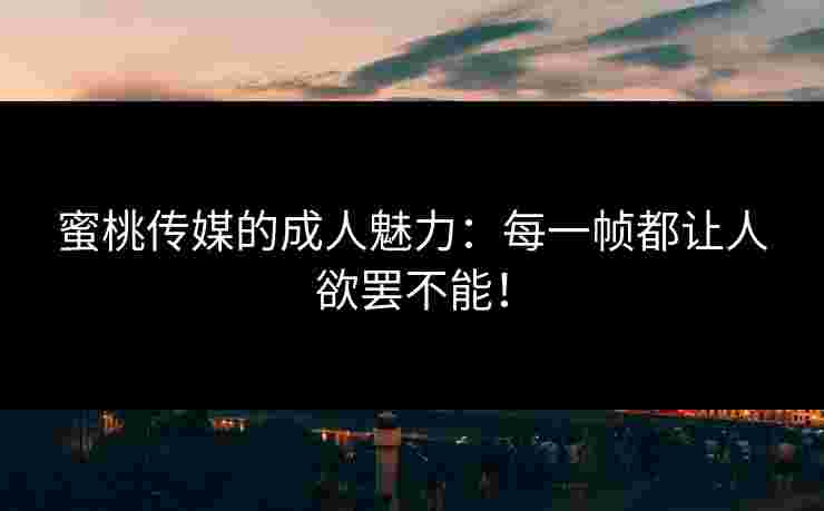 蜜桃传媒的成人魅力：每一帧都让人欲罢不能！